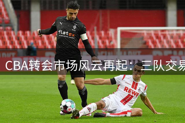 CBA转会市场风云再起：三队交易谈判进入关键阶段，多支球队阵容调整引发关注